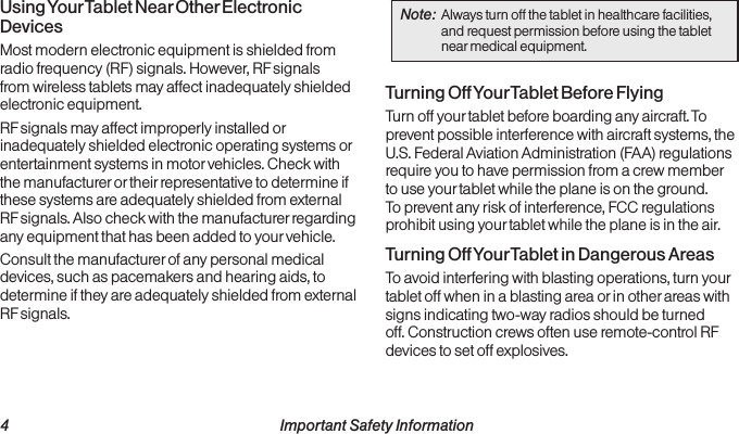  4 Important Safety InformationUsing Your Tablet Near Other Electronic DevicesMost modern electronic equipment is shielded from radio frequency (RF) signals. However, RF signals from wireless tablets may affect inadequately shielded electronic equipment.RF signals may affect improperly installed or inadequately shielded electronic operating systems or entertainment systems in motor vehicles. Check with the manufacturer or their representative to determine if these systems are adequately shielded from external RF signals. Also check with the manufacturer regarding any equipment that has been added to your vehicle.Consult the manufacturer of any personal medical devices, such as pacemakers and hearing aids, to determine if they are adequately shielded from external RF signals.Note:  Always turn off the tablet in healthcare facilities, and request permission before using the tablet near medical equipment.Turning Off Your Tablet Before FlyingTurn off your tablet before boarding any aircraft. To prevent possible interference with aircraft systems, the U.S. Federal Aviation Administration (FAA) regulations require you to have permission from a crew member to use your tablet while the plane is on the ground. To prevent any risk of interference, FCC regulations prohibit using your tablet while the plane is in the air.Turning Off Your Tablet in Dangerous AreasTo avoid interfering with blasting operations, turn your tablet off when in a blasting area or in other areas with signs indicating two-way radios should be turned off. Construction crews often use remote-control RF devices to set off explosives.