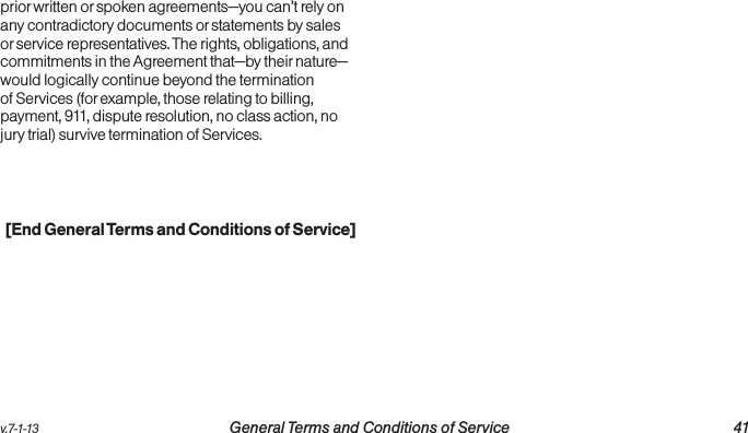 v.7-1-13  General Terms and Conditions of Service 41prior written or spoken agreements—you can’t rely on any contradictory documents or statements by sales or service representatives. The rights, obligations, and commitments in the Agreement that—by their nature—would logically continue beyond the termination of Services (for example, those relating to billing, payment, 911, dispute resolution, no class action, no jury trial) survive termination of Services.[End General Terms and Conditions of Service]