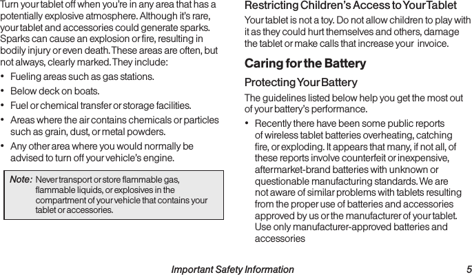  Important Safety Information  5Turn your tablet off when you’re in any area that has a potentially explosive atmosphere. Although it’s rare, your tablet and accessories could generate sparks. Sparks can cause an explosion or fire, resulting in bodily injury or even death. These areas are often, but not always, clearly marked. They include:• Fueling areas such as gas stations.• Below deck on boats.• Fuel or chemical transfer or storage facilities.• Areas where the air contains chemicals or particles such as grain, dust, or metal powders.• Any other area where you would normally be advised to turn off your vehicle’s engine.Note:  Never transport or store flammable gas, flammable liquids, or explosives in the compartment of your vehicle that contains your tablet or accessories.Restricting Children’s Access to Your TabletYour tablet is not a toy. Do not allow children to play with it as they could hurt themselves and others, damage the tablet or make calls that increase your  invoice.Caring for the BatteryProtecting Your BatteryThe guidelines listed below help you get the most out of your battery’s performance.• Recently there have been some public reports of wireless tablet batteries overheating, catching fire, or exploding. It appears that many, if not all, of these reports involve counterfeit or inexpensive, aftermarket-brand batteries with unknown or questionable manufacturing standards. We are not aware of similar problems with tablets resulting from the proper use of batteries and accessories approved by us or the manufacturer of your tablet. Use only manufacturer-approved batteries and accessories  