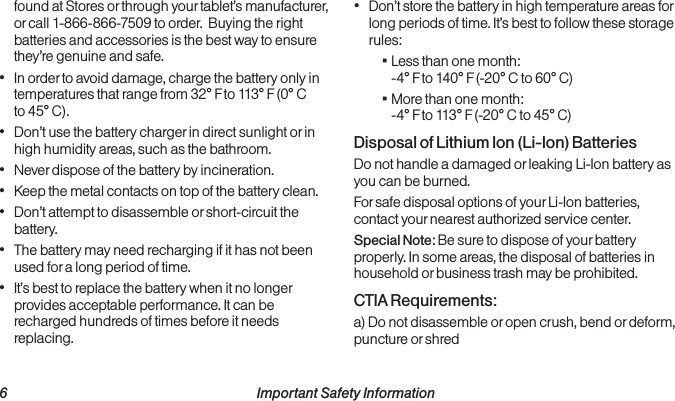  6 Important Safety Informationfound at Stores or through your tablet’s manufacturer, or call 1-866-866-7509 to order.  Buying the right batteries and accessories is the best way to ensure they’re genuine and safe.• In order to avoid damage, charge the battery only in temperatures that range from 32° F to 113° F (0° C to 45° C).• Don’t use the battery charger in direct sunlight or in high humidity areas, such as the bathroom.• Never dispose of the battery by incineration.• Keep the metal contacts on top of the battery clean.• Don’t attempt to disassemble or short-circuit the battery.• The battery may need recharging if it has not been used for a long period of time.• It’s best to replace the battery when it no longer provides acceptable performance. It can be recharged hundreds of times before it needs replacing.• Don’t store the battery in high temperature areas for long periods of time. It’s best to follow these storage rules: ▪Less than one month: -4° F to 140° F (-20° C to 60° C) ▪More than one month: -4° F to 113° F (-20° C to 45° C)Disposal of Lithium Ion (Li-Ion) BatteriesDo not handle a damaged or leaking Li-Ion battery as you can be burned.For safe disposal options of your Li-Ion batteries, contact your nearest authorized service center.Special Note: Be sure to dispose of your battery properly. In some areas, the disposal of batteries in household or business trash may be prohibited.CTIA Requirements:a) Do not disassemble or open crush, bend or deform, puncture or shred 