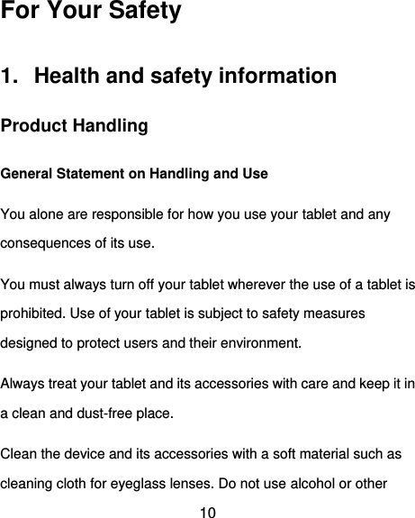  10 For Your Safety 1.  Health and safety information   Product Handling General Statement on Handling and Use You alone are responsible for how you use your tablet and any consequences of its use. You must always turn off your tablet wherever the use of a tablet is prohibited. Use of your tablet is subject to safety measures designed to protect users and their environment. Always treat your tablet and its accessories with care and keep it in a clean and dust-free place. Clean the device and its accessories with a soft material such as cleaning cloth for eyeglass lenses. Do not use alcohol or other 