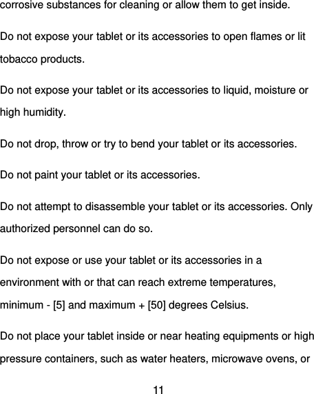  11 corrosive substances for cleaning or allow them to get inside. Do not expose your tablet or its accessories to open flames or lit tobacco products. Do not expose your tablet or its accessories to liquid, moisture or high humidity. Do not drop, throw or try to bend your tablet or its accessories. Do not paint your tablet or its accessories. Do not attempt to disassemble your tablet or its accessories. Only authorized personnel can do so. Do not expose or use your tablet or its accessories in a environment with or that can reach extreme temperatures, minimum - [5] and maximum + [50] degrees Celsius. Do not place your tablet inside or near heating equipments or high pressure containers, such as water heaters, microwave ovens, or 