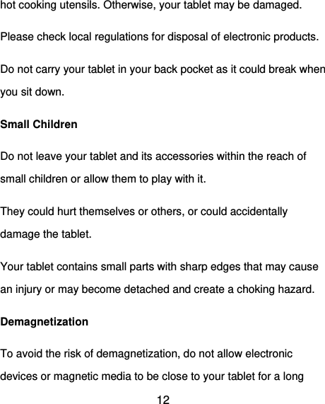  12 hot cooking utensils. Otherwise, your tablet may be damaged. Please check local regulations for disposal of electronic products. Do not carry your tablet in your back pocket as it could break when you sit down. Small Children Do not leave your tablet and its accessories within the reach of small children or allow them to play with it. They could hurt themselves or others, or could accidentally damage the tablet. Your tablet contains small parts with sharp edges that may cause an injury or may become detached and create a choking hazard. Demagnetization To avoid the risk of demagnetization, do not allow electronic devices or magnetic media to be close to your tablet for a long 