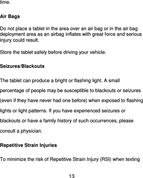  13 time. Air Bags Do not place a tablet in the area over an air bag or in the air bag deployment area as an airbag inflates with great force and serious injury could result. Store the tablet safely before driving your vehicle. Seizures/Blackouts The tablet can produce a bright or flashing light. A small percentage of people may be susceptible to blackouts or seizures (even if they have never had one before) when exposed to flashing lights or light patterns. If you have experienced seizures or blackouts or have a family history of such occurrences, please consult a physician. Repetitive Strain Injuries To minimize the risk of Repetitive Strain Injury (RSI) when texting 