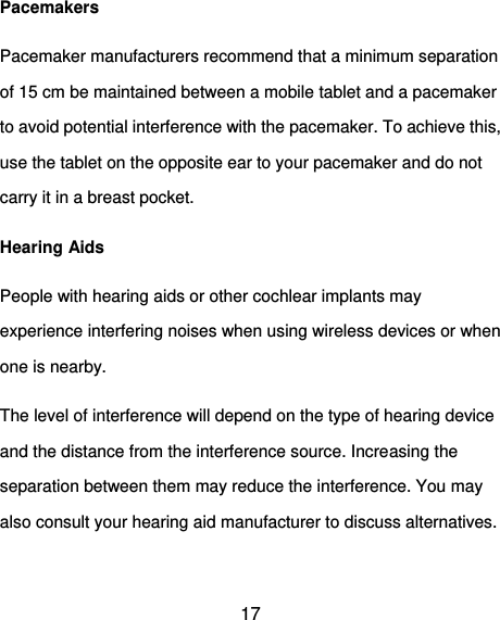  17 Pacemakers Pacemaker manufacturers recommend that a minimum separation of 15 cm be maintained between a mobile tablet and a pacemaker to avoid potential interference with the pacemaker. To achieve this, use the tablet on the opposite ear to your pacemaker and do not carry it in a breast pocket. Hearing Aids People with hearing aids or other cochlear implants may experience interfering noises when using wireless devices or when one is nearby. The level of interference will depend on the type of hearing device and the distance from the interference source. Increasing the separation between them may reduce the interference. You may also consult your hearing aid manufacturer to discuss alternatives.  