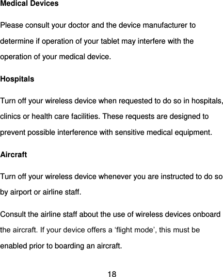  18 Medical Devices Please consult your doctor and the device manufacturer to determine if operation of your tablet may interfere with the operation of your medical device. Hospitals Turn off your wireless device when requested to do so in hospitals, clinics or health care facilities. These requests are designed to prevent possible interference with sensitive medical equipment. Aircraft Turn off your wireless device whenever you are instructed to do so by airport or airline staff. Consult the airline staff about the use of wireless devices onboard the aircraft. If your device offers a ‘flight mode’, this must be enabled prior to boarding an aircraft. 