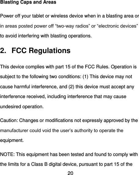 20 Blasting Caps and Areas Power off your tablet or wireless device when in a blasting area or in areas posted power off “two-way radios” or “electronic devices” to avoid interfering with blasting operations. 2.  FCC Regulations This device complies with part 15 of the FCC Rules. Operation is subject to the following two conditions: (1) This device may not cause harmful interference, and (2) this device must accept any interference received, including interference that may cause undesired operation. Caution: Changes or modifications not expressly approved by the manufacturer could void the user’s authority to operate the equipment. NOTE: This equipment has been tested and found to comply with the limits for a Class B digital device, pursuant to part 15 of the 