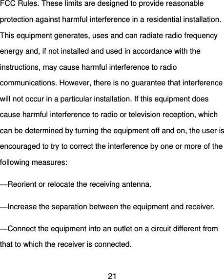  21 FCC Rules. These limits are designed to provide reasonable protection against harmful interference in a residential installation. This equipment generates, uses and can radiate radio frequency energy and, if not installed and used in accordance with the instructions, may cause harmful interference to radio communications. However, there is no guarantee that interference will not occur in a particular installation. If this equipment does cause harmful interference to radio or television reception, which can be determined by turning the equipment off and on, the user is encouraged to try to correct the interference by one or more of the following measures: —Reorient or relocate the receiving antenna. —Increase the separation between the equipment and receiver. —Connect the equipment into an outlet on a circuit different from that to which the receiver is connected. 