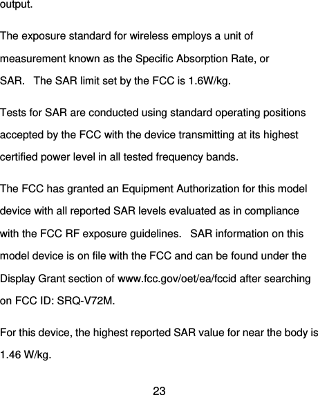  23 output. The exposure standard for wireless employs a unit of measurement known as the Specific Absorption Rate, or SAR.   The SAR limit set by the FCC is 1.6W/kg.    Tests for SAR are conducted using standard operating positions accepted by the FCC with the device transmitting at its highest certified power level in all tested frequency bands. The FCC has granted an Equipment Authorization for this model device with all reported SAR levels evaluated as in compliance with the FCC RF exposure guidelines.   SAR information on this model device is on file with the FCC and can be found under the Display Grant section of www.fcc.gov/oet/ea/fccid after searching on FCC ID: SRQ-V72M. For this device, the highest reported SAR value for near the body is 1.46 W/kg. 