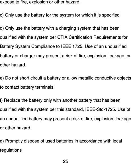  25 expose to fire, explosion or other hazard.   c) Only use the battery for the system for which it is specified   d) Only use the battery with a charging system that has been qualified with the system per CTIA Certification Requirements for Battery System Compliance to IEEE 1725. Use of an unqualified battery or charger may present a risk of fire, explosion, leakage, or other hazard.   e) Do not short circuit a battery or allow metallic conductive objects to contact battery terminals.   f) Replace the battery only with another battery that has been qualified with the system per this standard, IEEE-Std-1725. Use of an unqualified battery may present a risk of fire, explosion, leakage or other hazard.   g) Promptly dispose of used batteries in accordance with local regulations   