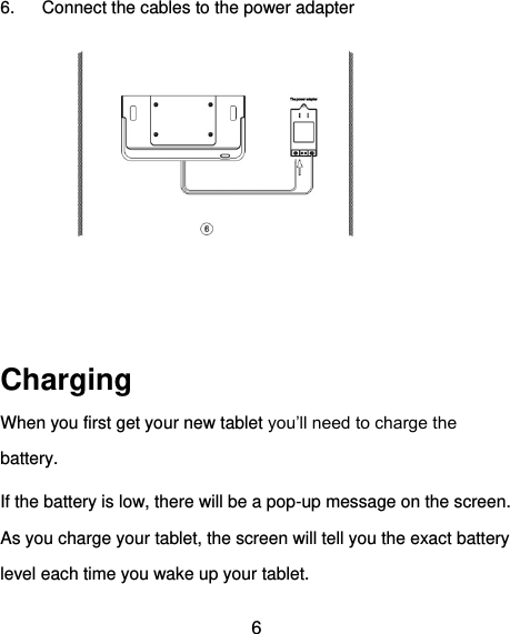  6 6.  Connect the cables to the power adapter     Charging When you first get your new tablet you’ll need to charge the battery. If the battery is low, there will be a pop-up message on the screen. As you charge your tablet, the screen will tell you the exact battery level each time you wake up your tablet. 