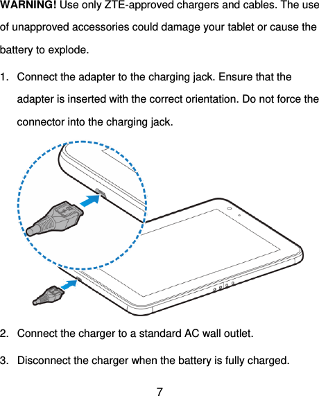  7 WARNING! Use only ZTE-approved chargers and cables. The use of unapproved accessories could damage your tablet or cause the battery to explode. 1.  Connect the adapter to the charging jack. Ensure that the adapter is inserted with the correct orientation. Do not force the connector into the charging jack.  2.  Connect the charger to a standard AC wall outlet.   3.  Disconnect the charger when the battery is fully charged. 