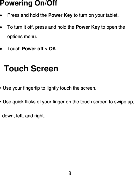  8 Powering On/Off  Press and hold the Power Key to turn on your tablet.  To turn it off, press and hold the Power Key to open the options menu.    Touch Power off &gt; OK.   Touch Screen • Use your fingertip to lightly touch the screen. • Use quick flicks of your finger on the touch screen to swipe up,   down, left, and right.  