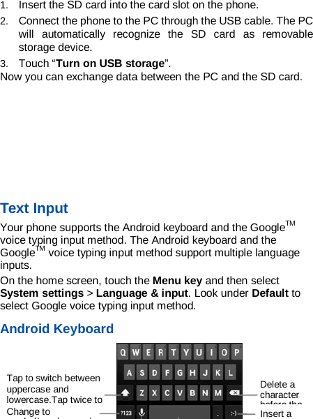  -14- 1. Insert the SD card into the card slot on the phone. 2. Connect the phone to the PC through the USB cable. The PC will automatically recognize the SD card as removable storage device.   3. Touch “Turn on USB storage”. Now you can exchange data between the PC and the SD card.     Text Input Your phone supports the Android keyboard and the GoogleTM voice typing input method. The Android keyboard and the GoogleTM voice typing input method support multiple language inputs. On the home screen, touch the Menu key and then select System settings &gt; Language &amp; input. Look under Default to select Google voice typing input method.   Android Keyboard   Delete a character before the  Insert a Change to symbol/number mode. Tap to switch between uppercase and lowercase.Tap twice to    