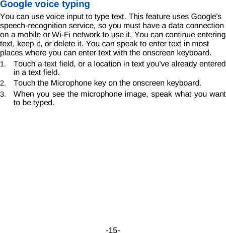  -15-  第15 页    Google voice typing   You can use voice input to type text. This feature uses Google&apos;s speech-recognition service, so you must have a data connection on a mobile or Wi-Fi network to use it. You can continue entering text, keep it, or delete it. You can speak to enter text in most places where you can enter text with the onscreen keyboard. 1. Touch a text field, or a location in text you&apos;ve already entered in a text field.   2. Touch the Microphone key on the onscreen keyboard.   3. When you see the microphone image, speak what you want to be typed. 