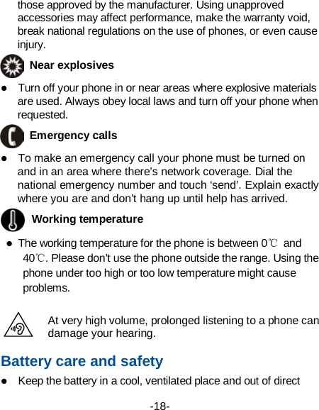  -18-  those approved by the manufacturer. Using unapproved accessories may affect performance, make the warranty void, break national regulations on the use of phones, or even cause injury.  Near explosives    Turn off your phone in or near areas where explosive materials are used. Always obey local laws and turn off your phone when requested.  Emergency calls  To make an emergency call your phone must be turned on and in an area where there’s network coverage. Dial the national emergency number and touch ‘send’. Explain exactly where you are and don’t hang up until help has arrived.  Working temperature  The working temperature for the phone is between 0℃ and 40℃. Please don’t use the phone outside the range. Using the phone under too high or too low temperature might cause problems.  At very high volume, prolonged listening to a phone can damage your hearing. Battery care and safety  Keep the battery in a cool, ventilated place and out of direct 