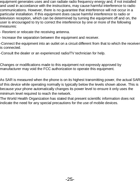  -25-  第25 页 equipment generates uses and can radiate radio frequency energy and, if not installed and used in accordance with the instructions, may cause harmful interference to radio communications. However, there is no guarantee that interference will not occur in a particular installation. If this equipment does cause harmful interference to radio or television reception, which can be determined by turning the equipment off and on, the user is encouraged to try to correct the interference by one or more of the following measures: - Reorient or relocate the receiving antenna. - Increase the separation between the equipment and receiver. -Connect the equipment into an outlet on a circuit different from that to which the receiver is connected. -Consult the dealer or an experienced radio/TV technician for help.  Changes or modifications made to this equipment not expressly approved by manufacturer may void the FCC authorization to operate this equipment.  As SAR is measured when the phone is on its highest transmitting power, the actual SAR of this device while operating normally is typically below the levels shown above. This is because your phone automatically changes its power level to ensure it only uses the minimum level required to reach the network. The World Health Organization has stated that present scientific information does not indicate the need for any special precautions for the use of mobile devices.   