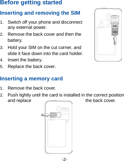  -2- Before getting started Inserting and removing the SIM 1. Switch off your phone and disconnect any external power. 2. Remove the back cover and then the battery. 3. Hold your SIM on the cut corner, and slide it face down into the card holder.   4. Insert the battery. 5. Replace the back cover.  Inserting a memory card 1. Remove the back cover. 2. Push tightly until the card is installed in the correct position and replace  the back cover.    