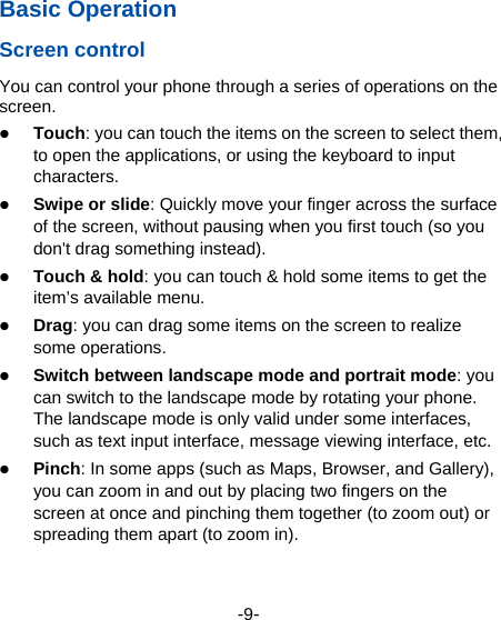  -9- Basic Operation Screen control You can control your phone through a series of operations on the screen.   Touch: you can touch the items on the screen to select them, to open the applications, or using the keyboard to input characters.  Swipe or slide: Quickly move your finger across the surface of the screen, without pausing when you first touch (so you don&apos;t drag something instead).    Touch &amp; hold: you can touch &amp; hold some items to get the item’s available menu.    Drag: you can drag some items on the screen to realize some operations.  Switch between landscape mode and portrait mode: you can switch to the landscape mode by rotating your phone. The landscape mode is only valid under some interfaces, such as text input interface, message viewing interface, etc.    Pinch: In some apps (such as Maps, Browser, and Gallery), you can zoom in and out by placing two fingers on the screen at once and pinching them together (to zoom out) or spreading them apart (to zoom in).  