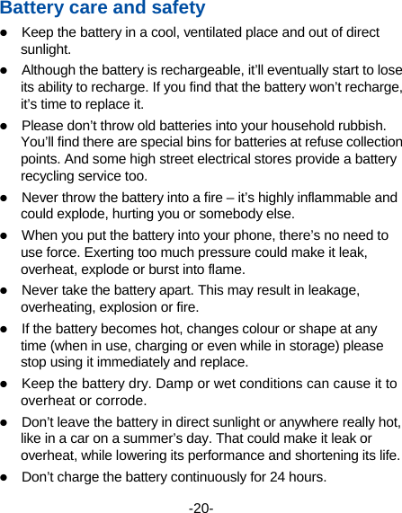  -20- Battery care and safety  Keep the battery in a cool, ventilated place and out of direct sunlight.   Although the battery is rechargeable, it’ll eventually start to lose its ability to recharge. If you find that the battery won’t recharge, it’s time to replace it.  Please don’t throw old batteries into your household rubbish. You’ll find there are special bins for batteries at refuse collection points. And some high street electrical stores provide a battery recycling service too.    Never throw the battery into a fire – it’s highly inflammable and could explode, hurting you or somebody else.    When you put the battery into your phone, there’s no need to use force. Exerting too much pressure could make it leak, overheat, explode or burst into flame.  Never take the battery apart. This may result in leakage, overheating, explosion or fire.  If the battery becomes hot, changes colour or shape at any time (when in use, charging or even while in storage) please stop using it immediately and replace.    Keep the battery dry. Damp or wet conditions can cause it to overheat or corrode.  Don’t leave the battery in direct sunlight or anywhere really hot, like in a car on a summer’s day. That could make it leak or overheat, while lowering its performance and shortening its life.  Don’t charge the battery continuously for 24 hours. 
