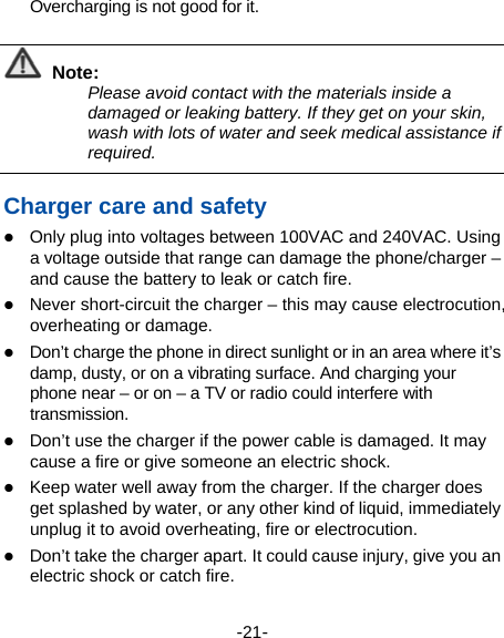  -21- Overcharging is not good for it.    Note: Please avoid contact with the materials inside a damaged or leaking battery. If they get on your skin, wash with lots of water and seek medical assistance if required.  Charger care and safety  Only plug into voltages between 100VAC and 240VAC. Using a voltage outside that range can damage the phone/charger – and cause the battery to leak or catch fire.  Never short-circuit the charger – this may cause electrocution, overheating or damage.  Don’t charge the phone in direct sunlight or in an area where it’s damp, dusty, or on a vibrating surface. And charging your phone near – or on – a TV or radio could interfere with transmission.   Don’t use the charger if the power cable is damaged. It may cause a fire or give someone an electric shock.  Keep water well away from the charger. If the charger does get splashed by water, or any other kind of liquid, immediately unplug it to avoid overheating, fire or electrocution.  Don’t take the charger apart. It could cause injury, give you an electric shock or catch fire.   