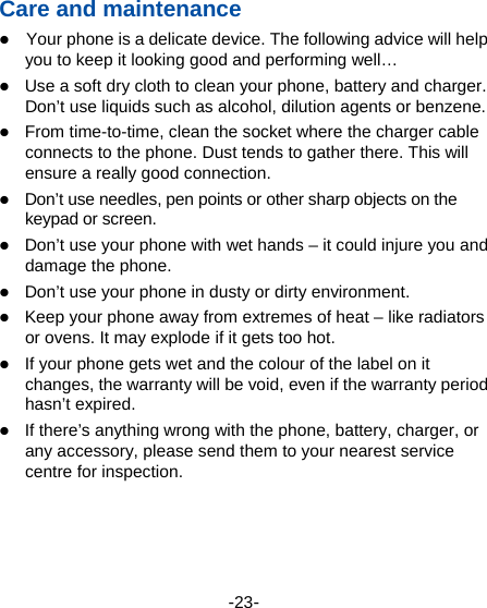  -23- Care and maintenance  Your phone is a delicate device. The following advice will help you to keep it looking good and performing well…    Use a soft dry cloth to clean your phone, battery and charger. Don’t use liquids such as alcohol, dilution agents or benzene.  From time-to-time, clean the socket where the charger cable connects to the phone. Dust tends to gather there. This will ensure a really good connection.    Don’t use needles, pen points or other sharp objects on the keypad or screen.  Don’t use your phone with wet hands – it could injure you and damage the phone.    Don’t use your phone in dusty or dirty environment.  Keep your phone away from extremes of heat – like radiators or ovens. It may explode if it gets too hot.  If your phone gets wet and the colour of the label on it changes, the warranty will be void, even if the warranty period hasn’t expired.  If there’s anything wrong with the phone, battery, charger, or any accessory, please send them to your nearest service centre for inspection.    