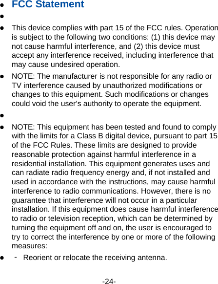  -24-  FCC Statement    This device complies with part 15 of the FCC rules. Operation is subject to the following two conditions: (1) this device may not cause harmful interference, and (2) this device must accept any interference received, including interference that may cause undesired operation.  NOTE: The manufacturer is not responsible for any radio or TV interference caused by unauthorized modifications or changes to this equipment. Such modifications or changes could void the user’s authority to operate the equipment.    NOTE: This equipment has been tested and found to comply with the limits for a Class B digital device, pursuant to part 15 of the FCC Rules. These limits are designed to provide reasonable protection against harmful interference in a residential installation. This equipment generates uses and can radiate radio frequency energy and, if not installed and used in accordance with the instructions, may cause harmful interference to radio communications. However, there is no guarantee that interference will not occur in a particular installation. If this equipment does cause harmful interference to radio or television reception, which can be determined by turning the equipment off and on, the user is encouraged to try to correct the interference by one or more of the following measures:  ‐  Reorient or relocate the receiving antenna. 
