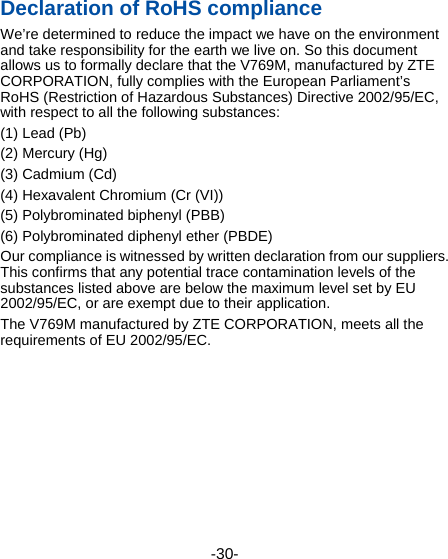  -30- Declaration of RoHS compliance We’re determined to reduce the impact we have on the environment and take responsibility for the earth we live on. So this document allows us to formally declare that the V769M, manufactured by ZTE CORPORATION, fully complies with the European Parliament’s RoHS (Restriction of Hazardous Substances) Directive 2002/95/EC, with respect to all the following substances: (1) Lead (Pb) (2) Mercury (Hg) (3) Cadmium (Cd) (4) Hexavalent Chromium (Cr (VI)) (5) Polybrominated biphenyl (PBB) (6) Polybrominated diphenyl ether (PBDE) Our compliance is witnessed by written declaration from our suppliers. This confirms that any potential trace contamination levels of the substances listed above are below the maximum level set by EU 2002/95/EC, or are exempt due to their application. The V769M manufactured by ZTE CORPORATION, meets all the requirements of EU 2002/95/EC. 