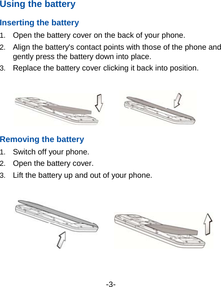 -3- Using the battery Inserting the battery 1.  Open the battery cover on the back of your phone. 2.  Align the battery&apos;s contact points with those of the phone and gently press the battery down into place. 3.  Replace the battery cover clicking it back into position.        Removing the battery 1.  Switch off your phone. 2.  Open the battery cover.   3.  Lift the battery up and out of your phone.         