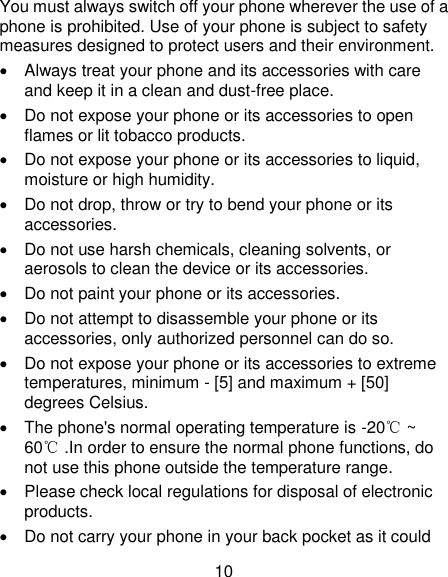 10 You must always switch off your phone wherever the use of a phone is prohibited. Use of your phone is subject to safety measures designed to protect users and their environment.   Always treat your phone and its accessories with care and keep it in a clean and dust-free place.   Do not expose your phone or its accessories to open flames or lit tobacco products.   Do not expose your phone or its accessories to liquid, moisture or high humidity.   Do not drop, throw or try to bend your phone or its accessories.   Do not use harsh chemicals, cleaning solvents, or aerosols to clean the device or its accessories.   Do not paint your phone or its accessories.   Do not attempt to disassemble your phone or its accessories, only authorized personnel can do so.   Do not expose your phone or its accessories to extreme temperatures, minimum - [5] and maximum + [50] degrees Celsius.   The phone&apos;s normal operating temperature is -20℃ ~ 60℃ .In order to ensure the normal phone functions, do not use this phone outside the temperature range.   Please check local regulations for disposal of electronic products.   Do not carry your phone in your back pocket as it could 