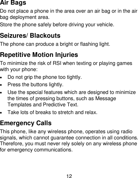 12 Air Bags Do not place a phone in the area over an air bag or in the air bag deployment area. Store the phone safely before driving your vehicle. Seizures/ Blackouts The phone can produce a bright or flashing light. Repetitive Motion Injuries To minimize the risk of RSI when texting or playing games with your phone:  Do not grip the phone too tightly.  Press the buttons lightly.  Use the special features which are designed to minimize the times of pressing buttons, such as Message Templates and Predictive Text.  Take lots of breaks to stretch and relax. Emergency Calls This phone, like any wireless phone, operates using radio signals, which cannot guarantee connection in all conditions. Therefore, you must never rely solely on any wireless phone for emergency communications. 