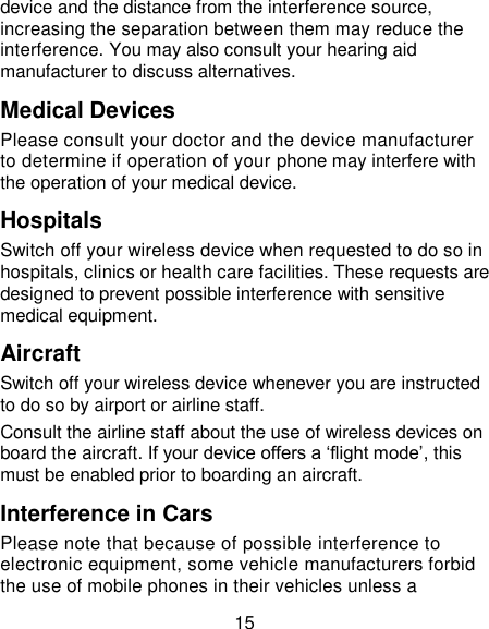 15 device and the distance from the interference source, increasing the separation between them may reduce the interference. You may also consult your hearing aid manufacturer to discuss alternatives. Medical Devices Please consult your doctor and the device manufacturer to determine if operation of your phone may interfere with the operation of your medical device. Hospitals Switch off your wireless device when requested to do so in hospitals, clinics or health care facilities. These requests are designed to prevent possible interference with sensitive medical equipment. Aircraft Switch off your wireless device whenever you are instructed to do so by airport or airline staff. Consult the airline staff about the use of wireless devices on board the aircraft. If your device offers a ‗flight mode‘, this must be enabled prior to boarding an aircraft. Interference in Cars Please note that because of possible interference to electronic equipment, some vehicle manufacturers forbid the use of mobile phones in their vehicles unless a 