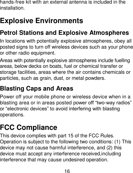 16 hands-free kit with an external antenna is included in the installation. Explosive Environments Petrol Stations and Explosive Atmospheres In locations with potentially explosive atmospheres, obey all posted signs to turn off wireless devices such as your phone or other radio equipment. Areas with potentially explosive atmospheres include fuelling areas, below decks on boats, fuel or chemical transfer or storage facilities, areas where the air contains chemicals or particles, such as grain, dust, or metal powders. Blasting Caps and Areas Power off your mobile phone or wireless device when in a blasting area or in areas posted power off ―two-way radios‖ or ―electronic devices‖ to avoid interfering with blasting operations. FCC Compliance This device complies with part 15 of the FCC Rules. Operation is subject to the following two conditions: (1) This device may not cause harmful interference, and (2) this device must accept any interference received,including interference that may cause undesired operation.                                           