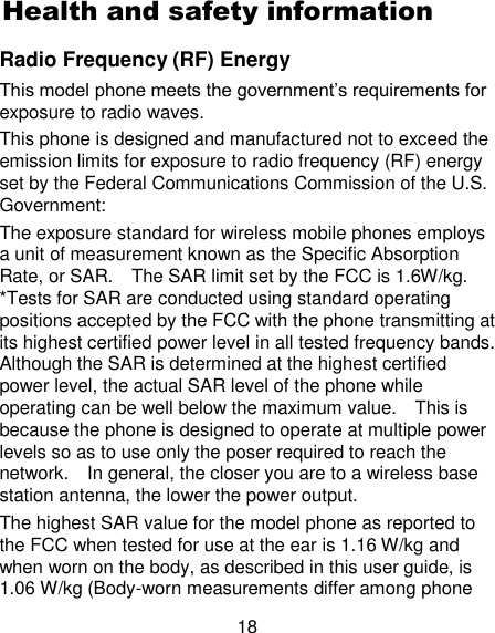 18 Health and safety information Radio Frequency (RF) Energy This model phone meets the government‘s requirements for exposure to radio waves. This phone is designed and manufactured not to exceed the emission limits for exposure to radio frequency (RF) energy set by the Federal Communications Commission of the U.S. Government: The exposure standard for wireless mobile phones employs a unit of measurement known as the Specific Absorption Rate, or SAR.    The SAR limit set by the FCC is 1.6W/kg.   *Tests for SAR are conducted using standard operating positions accepted by the FCC with the phone transmitting at its highest certified power level in all tested frequency bands.   Although the SAR is determined at the highest certified power level, the actual SAR level of the phone while operating can be well below the maximum value.    This is because the phone is designed to operate at multiple power levels so as to use only the poser required to reach the network.    In general, the closer you are to a wireless base station antenna, the lower the power output. The highest SAR value for the model phone as reported to the FCC when tested for use at the ear is 1.16 W/kg and when worn on the body, as described in this user guide, is 1.06 W/kg (Body-worn measurements differ among phone 