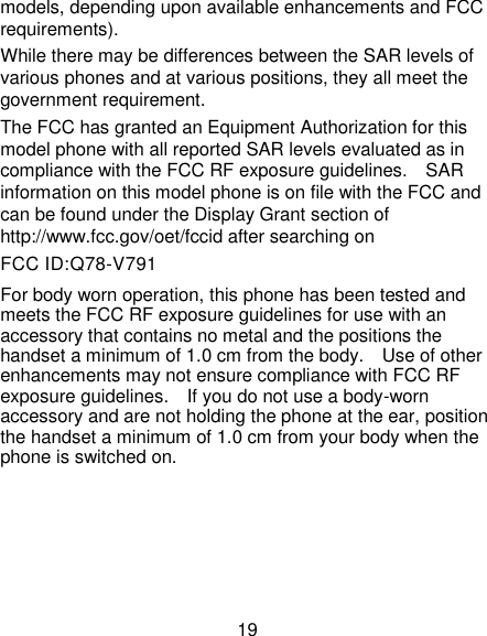 19 models, depending upon available enhancements and FCC requirements). While there may be differences between the SAR levels of various phones and at various positions, they all meet the government requirement. The FCC has granted an Equipment Authorization for this model phone with all reported SAR levels evaluated as in compliance with the FCC RF exposure guidelines.    SAR information on this model phone is on file with the FCC and can be found under the Display Grant section of http://www.fcc.gov/oet/fccid after searching on   FCC ID:Q78-V791 For body worn operation, this phone has been tested and meets the FCC RF exposure guidelines for use with an accessory that contains no metal and the positions the handset a minimum of 1.0 cm from the body.    Use of other enhancements may not ensure compliance with FCC RF exposure guidelines.    If you do not use a body-worn accessory and are not holding the phone at the ear, position the handset a minimum of 1.0 cm from your body when the phone is switched on.      