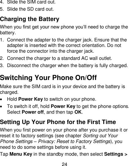 24 4.  Slide the SIM card out. 5.  Slide the SD card out. Charging the Battery When you first get your new phone you‘ll need to charge the battery. 1.  Connect the adapter to the charger jack. Ensure that the adapter is inserted with the correct orientation. Do not force the connector into the charger jack. 2.  Connect the charger to a standard AC wall outlet. 3.  Disconnect the charger when the battery is fully charged. Switching Your Phone On/Off   Make sure the SIM card is in your device and the battery is charged.     Hold Power Key to switch on your phone.   To switch it off, hold Power Key to get the phone options. Select Power off, and then tap OK. Setting Up Your Phone for the First Time   When you first power on your phone after you purchase it or reset it to factory settings (see chapter Sorting out Your Phone Settings – Privacy: Reset to Factory Settings), you need to do some settings before using it. Tap Menu Key in the standby mode, then select Settings &gt; 