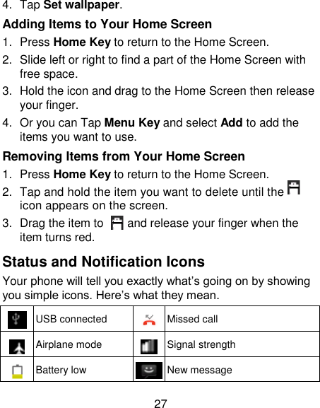 27 4.  Tap Set wallpaper. Adding Items to Your Home Screen 1.  Press Home Key to return to the Home Screen. 2.  Slide left or right to find a part of the Home Screen with free space. 3.  Hold the icon and drag to the Home Screen then release your finger. 4.  Or you can Tap Menu Key and select Add to add the items you want to use.   Removing Items from Your Home Screen 1.  Press Home Key to return to the Home Screen. 2.  Tap and hold the item you want to delete until the     icon appears on the screen. 3.  Drag the item to      and release your finger when the item turns red. Status and Notification Icons Your phone will tell you exactly what‘s going on by showing you simple icons. Here‘s what they mean.  USB connected  Missed call  Airplane mode  Signal strength  Battery low  New message 