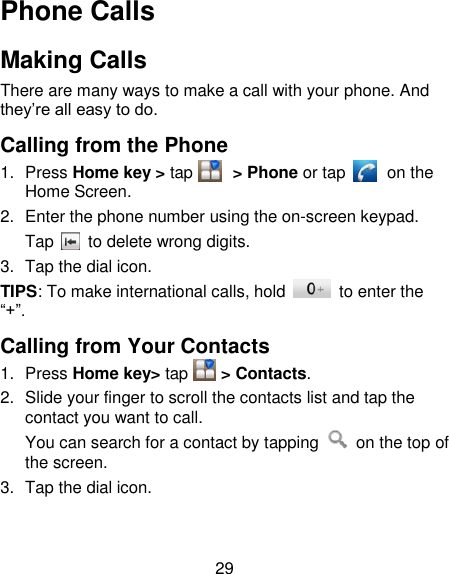 29 Phone Calls Making Calls There are many ways to make a call with your phone. And they‘re all easy to do. Calling from the Phone 1.  Press Home key &gt; tap        &gt; Phone or tap          on the Home Screen. 2.  Enter the phone number using the on-screen keypad. Tap   to delete wrong digits. 3.  Tap the dial icon. TIPS: To make international calls, hold    to enter the ―+‖. Calling from Your Contacts 1.  Press Home key&gt; tap      &gt; Contacts. 2.  Slide your finger to scroll the contacts list and tap the contact you want to call. You can search for a contact by tapping    on the top of the screen. 3.  Tap the dial icon. 