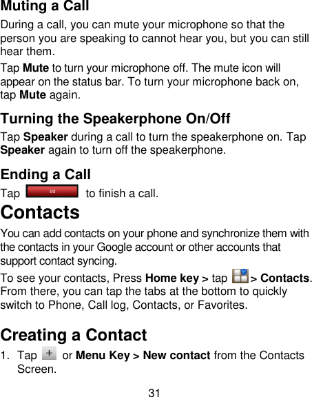 31 Muting a Call During a call, you can mute your microphone so that the person you are speaking to cannot hear you, but you can still hear them. Tap Mute to turn your microphone off. The mute icon will appear on the status bar. To turn your microphone back on, tap Mute again. Turning the Speakerphone On/Off Tap Speaker during a call to turn the speakerphone on. Tap Speaker again to turn off the speakerphone.   Ending a Call Tap   to finish a call.           Contacts You can add contacts on your phone and synchronize them with the contacts in your Google account or other accounts that support contact syncing. To see your contacts, Press Home key &gt; tap     &gt; Contacts. From there, you can tap the tabs at the bottom to quickly switch to Phone, Call log, Contacts, or Favorites. Creating a Contact 1.  Tap    or Menu Key &gt; New contact from the Contacts Screen. 