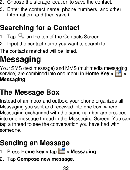 32 2.  Choose the storage location to save the contact. 3.  Enter the contact name, phone numbers, and other information, and then save it.   Searching for a Contact 1.  Tap    on the top of the Contacts Screen. 2.  Input the contact name you want to search for. The contacts matched will be listed. Messaging Your SMS (text message) and MMS (multimedia messaging service) are combined into one menu in Home Key &gt;     &gt; Messaging. The Message Box Instead of an inbox and outbox, your phone organizes all Messaging you sent and received into one box, where Messaging exchanged with the same number are grouped into one message thread in the Messaging Screen. You can tap a thread to see the conversation you have had with someone. Sending an Message 1.  Press Home key &gt; tap    &gt; Messaging. 2.  Tap Compose new message. 