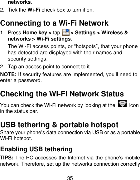 35 networks. 2.  Tick the Wi-Fi check box to turn it on. Connecting to a Wi-Fi Network 1.  Press Home key &gt; tap     &gt; Settings &gt; Wireless &amp; networks &gt; Wi-Fi settings. The Wi-Fi access points, or ―hotspots‖, that your phone has detected are displayed with their names and security settings. 2.  Tap an access point to connect to it. NOTE: If security features are implemented, you‘ll need to enter a password. Checking the Wi-Fi Network Status You can check the Wi-Fi network by looking at the    icon in the status bar.   USB tethering &amp; portable hotspot Share your phone‘s data connection via USB or as a portable Wi-Fi hotspot. Enabling USB tethering   TIPS: The PC accesses the Internet via the phone‘s mobile network. Therefore, set up the networks connection correctly 