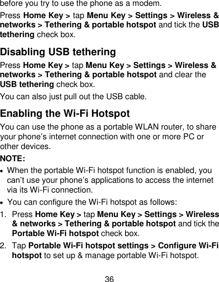 36 before you try to use the phone as a modem. Press Home Key &gt; tap Menu Key &gt; Settings &gt; Wireless &amp; networks &gt; Tethering &amp; portable hotspot and tick the USB tethering check box.   Disabling USB tethering Press Home Key &gt; tap Menu Key &gt; Settings &gt; Wireless &amp; networks &gt; Tethering &amp; portable hotspot and clear the USB tethering check box.   You can also just pull out the USB cable. Enabling the Wi-Fi Hotspot You can use the phone as a portable WLAN router, to share your phone‘s internet connection with one or more PC or other devices. NOTE:     When the portable Wi-Fi hotspot function is enabled, you can‘t use your phone‘s applications to access the internet via its Wi-Fi connection.   You can configure the Wi-Fi hotspot as follows: 1.  Press Home Key &gt; tap Menu Key &gt; Settings &gt; Wireless &amp; networks &gt; Tethering &amp; portable hotspot and tick the Portable Wi-Fi hotspot check box. 2.  Tap Portable Wi-Fi hotspot settings &gt; Configure Wi-Fi hotspot to set up &amp; manage portable Wi-Fi hotspot. 