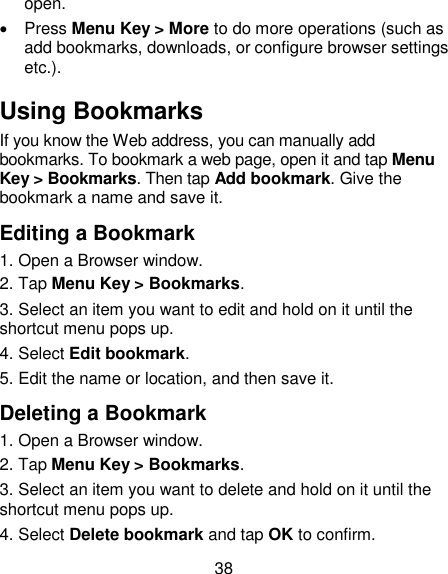 38 open.   Press Menu Key &gt; More to do more operations (such as add bookmarks, downloads, or configure browser settings etc.). Using Bookmarks If you know the Web address, you can manually add bookmarks. To bookmark a web page, open it and tap Menu Key &gt; Bookmarks. Then tap Add bookmark. Give the bookmark a name and save it. Editing a Bookmark 1. Open a Browser window. 2. Tap Menu Key &gt; Bookmarks. 3. Select an item you want to edit and hold on it until the shortcut menu pops up. 4. Select Edit bookmark. 5. Edit the name or location, and then save it. Deleting a Bookmark 1. Open a Browser window. 2. Tap Menu Key &gt; Bookmarks. 3. Select an item you want to delete and hold on it until the shortcut menu pops up. 4. Select Delete bookmark and tap OK to confirm. 
