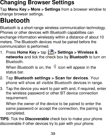 39 Changing Browser Settings Tap Menu Key &gt; More &gt; Settings from a browser window to change browser settings. Bluetooth Bluetooth is a short-range wireless communication technology. Phones or other devices with Bluetooth capabilities can exchange information wirelessly within a distance of about 10 meters. The Bluetooth devices must be paired before the communication is performed. 1.  Press Home Key &gt; tap      &gt; Settings &gt; Wireless &amp; networks and tick the check box by Bluetooth to turn on Bluetooth.   When Bluetooth is on, the    icon will appear in the status bar. 2.  Tap Bluetooth settings &gt; Scan for devices. Your phone will show all visible Bluetooth devices in range. 3.  Tap the device you want to pair with and, if required, enter the wireless password or other BT device connection requirement. When the owner of the device to be paired to enter the same password or accept the connection, the pairing is completed. TIPS: Tick the Discoverable check box to make your phone discoverable if other devices try to pair with your phone. 