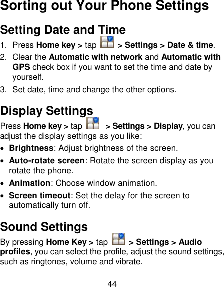 44 Sorting out Your Phone Settings Setting Date and Time 1.  Press Home key &gt; tap    &gt; Settings &gt; Date &amp; time. 2.  Clear the Automatic with network and Automatic with GPS check box if you want to set the time and date by yourself. 3.  Set date, time and change the other options. Display Settings Press Home key &gt; tap   &gt; Settings &gt; Display, you can adjust the display settings as you like:  Brightness: Adjust brightness of the screen.  Auto-rotate screen: Rotate the screen display as you rotate the phone.  Animation: Choose window animation.  Screen timeout: Set the delay for the screen to automatically turn off. Sound Settings By pressing Home Key &gt; tap    &gt; Settings &gt; Audio profiles, you can select the profile, adjust the sound settings, such as ringtones, volume and vibrate. 