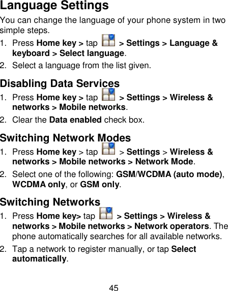 45 Language Settings You can change the language of your phone system in two simple steps. 1.  Press Home key &gt; tap    &gt; Settings &gt; Language &amp; keyboard &gt; Select language. 2.  Select a language from the list given. Disabling Data Services 1.  Press Home key &gt; tap    &gt; Settings &gt; Wireless &amp; networks &gt; Mobile networks. 2.  Clear the Data enabled check box. Switching Network Modes 1.  Press Home key &gt; tap    &gt; Settings &gt; Wireless &amp; networks &gt; Mobile networks &gt; Network Mode. 2.  Select one of the following: GSM/WCDMA (auto mode), WCDMA only, or GSM only. Switching Networks 1.  Press Home key&gt; tap    &gt; Settings &gt; Wireless &amp; networks &gt; Mobile networks &gt; Network operators. The phone automatically searches for all available networks. 2.  Tap a network to register manually, or tap Select automatically. 