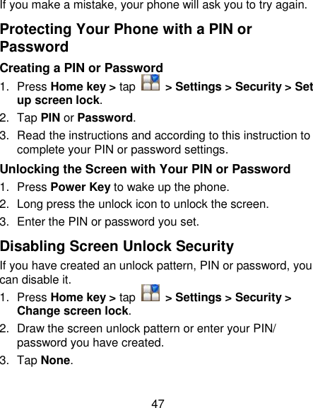 47 If you make a mistake, your phone will ask you to try again. Protecting Your Phone with a PIN or Password Creating a PIN or Password 1.  Press Home key &gt; tap    &gt; Settings &gt; Security &gt; Set up screen lock. 2.  Tap PIN or Password.   3.  Read the instructions and according to this instruction to complete your PIN or password settings. Unlocking the Screen with Your PIN or Password 1.  Press Power Key to wake up the phone. 2.  Long press the unlock icon to unlock the screen. 3.  Enter the PIN or password you set. Disabling Screen Unlock Security If you have created an unlock pattern, PIN or password, you can disable it. 1.  Press Home key &gt; tap    &gt; Settings &gt; Security &gt; Change screen lock. 2.  Draw the screen unlock pattern or enter your PIN/ password you have created. 3.  Tap None. 