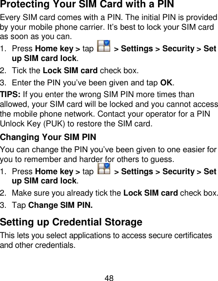48 Protecting Your SIM Card with a PIN Every SIM card comes with a PIN. The initial PIN is provided by your mobile phone carrier. It‘s best to lock your SIM card as soon as you can. 1.  Press Home key &gt; tap    &gt; Settings &gt; Security &gt; Set up SIM card lock. 2.  Tick the Lock SIM card check box. 3. Enter the PIN you‘ve been given and tap OK. TIPS: If you enter the wrong SIM PIN more times than allowed, your SIM card will be locked and you cannot access the mobile phone network. Contact your operator for a PIN Unlock Key (PUK) to restore the SIM card. Changing Your SIM PIN You can change the PIN you‘ve been given to one easier for you to remember and harder for others to guess. 1.  Press Home key &gt; tap    &gt; Settings &gt; Security &gt; Set up SIM card lock. 2.  Make sure you already tick the Lock SIM card check box. 3.  Tap Change SIM PIN. Setting up Credential Storage This lets you select applications to access secure certificates and other credentials. 