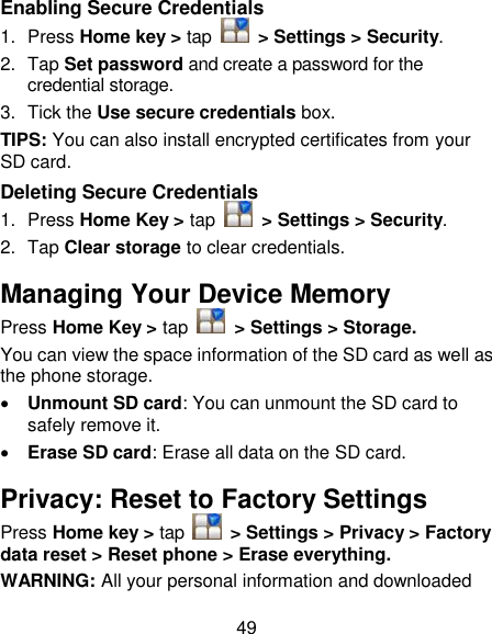 49 Enabling Secure Credentials 1.  Press Home key &gt; tap    &gt; Settings &gt; Security. 2.  Tap Set password and create a password for the credential storage. 3.  Tick the Use secure credentials box.  TIPS: You can also install encrypted certificates from your SD card. Deleting Secure Credentials 1.  Press Home Key &gt; tap    &gt; Settings &gt; Security. 2.  Tap Clear storage to clear credentials. Managing Your Device Memory Press Home Key &gt; tap    &gt; Settings &gt; Storage. You can view the space information of the SD card as well as the phone storage.    Unmount SD card: You can unmount the SD card to safely remove it.  Erase SD card: Erase all data on the SD card. Privacy: Reset to Factory Settings Press Home key &gt; tap    &gt; Settings &gt; Privacy &gt; Factory data reset &gt; Reset phone &gt; Erase everything. WARNING: All your personal information and downloaded 
