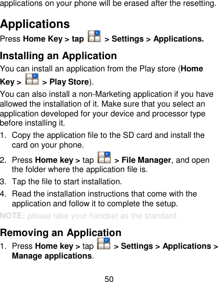 50 applications on your phone will be erased after the resetting. Applications Press Home Key &gt; tap    &gt; Settings &gt; Applications. Installing an Application You can install an application from the Play store (Home Key &gt;    &gt; Play Store). You can also install a non-Marketing application if you have allowed the installation of it. Make sure that you select an application developed for your device and processor type before installing it. 1.  Copy the application file to the SD card and install the card on your phone. 2.  Press Home key &gt; tap    &gt; File Manager, and open the folder where the application file is. 3.  Tap the file to start installation. 4.  Read the installation instructions that come with the application and follow it to complete the setup. NOTE: please take your handset as the standard. Removing an Application 1.  Press Home key &gt; tap    &gt; Settings &gt; Applications &gt; Manage applications. 